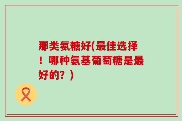 那类氨糖好(佳选择！哪种氨基葡萄糖是好的？)