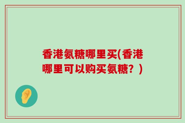 香港氨糖哪里买(香港哪里可以购买氨糖？)