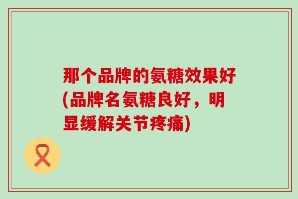 那个品牌的氨糖效果好(品牌名氨糖良好,明显缓解关节) 那个品牌的氨糖效果好(品牌名氨糖良好,明显缓解关节)