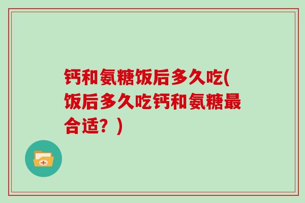 钙和氨糖饭后多久吃(饭后多久吃钙和氨糖合适？)