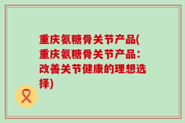 重庆氨糖骨关节产品(重庆氨糖骨关节产品:改善关节健康的理想选择) 重庆氨糖骨关节产品(重庆氨糖骨关节产品:改善关节健康的理想选择)