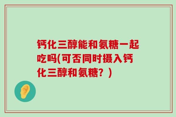 钙化三醇能和氨糖一起吃吗(可否同时摄入钙化三醇和氨糖?) 钙化三醇能和氨糖一起吃吗(可否同时摄入钙化三醇和氨糖?)