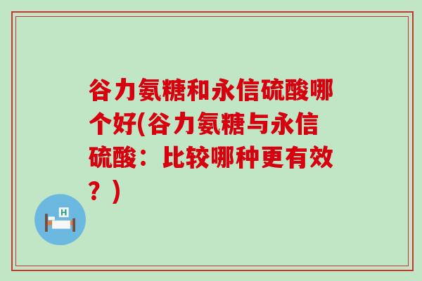 谷力氨糖和永信硫酸哪个好(谷力氨糖与永信硫酸：比较哪种更有效？)