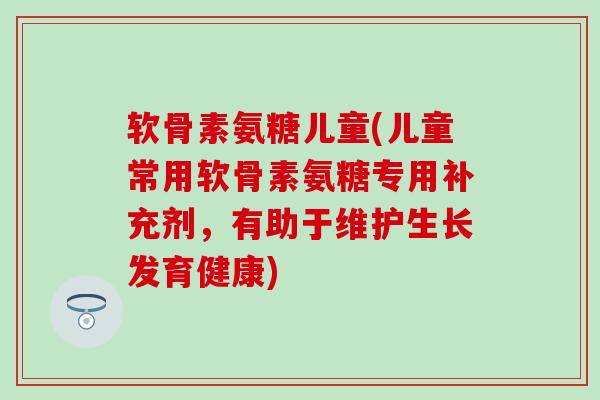 软骨素氨糖儿童(儿童常用软骨素氨糖专用补充剂,有助于维护生长发育健康) 软骨素氨糖儿童(儿童常用软骨素氨糖专用补充剂,有助于维护生长发育健康)