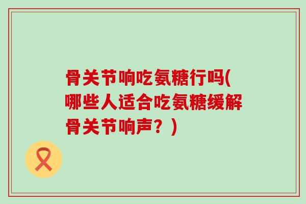 骨关节响吃氨糖行吗(哪些人适合吃氨糖缓解骨关节响声?) 骨关节响吃氨糖行吗(哪些人适合吃氨糖缓解骨关节响声?)
