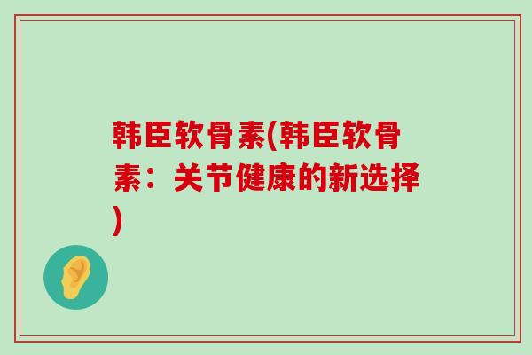 韩臣软骨素(韩臣软骨素：关节健康的新选择)