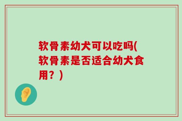 软骨素幼犬可以吃吗(软骨素是否适合幼犬食用?) 软骨素幼犬可以吃吗(软骨素是否适合幼犬食用?)