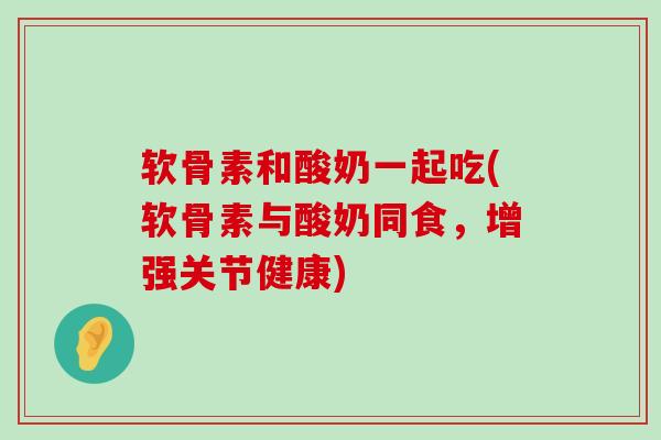 软骨素和酸奶一起吃(软骨素与酸奶同食，增强关节健康)