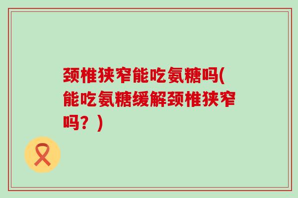 颈椎狭窄能吃氨糖吗(能吃氨糖缓解颈椎狭窄吗？)