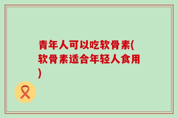 青年人可以吃软骨素(软骨素适合年轻人食用) 青年人可以吃软骨素(软骨素适合年轻人食用)
