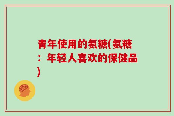 青年使用的氨糖(氨糖:年轻人喜欢的保健品) 青年使用的氨糖(氨糖:年轻人喜欢的保健品)