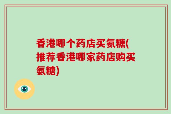香港哪个药店买氨糖(推荐香港哪家药店购买氨糖)