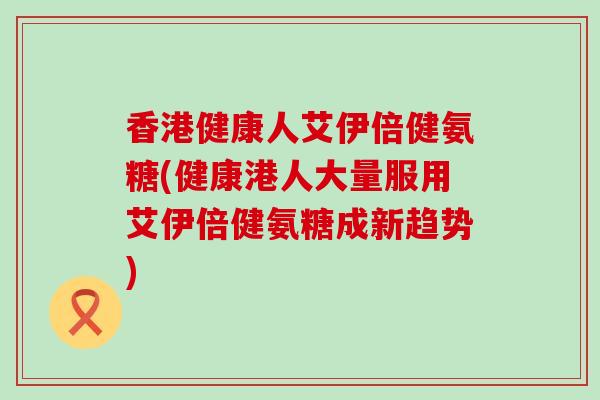 香港健康人艾伊倍健氨糖(健康港人大量服用艾伊倍健氨糖成新趋势) 香港健康人艾伊倍健氨糖(健康港人大量服用艾伊倍健氨糖成新趋势)