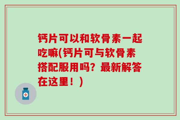 钙片可以和软骨素一起吃嘛(钙片可与软骨素搭配服用吗?新解答在这里!) 钙片可以和软骨素一起吃嘛(钙片可与软骨素搭配服用吗?新解答在这里!)