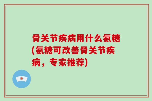 骨关节用什么氨糖(氨糖可改善骨关节，专家推荐)