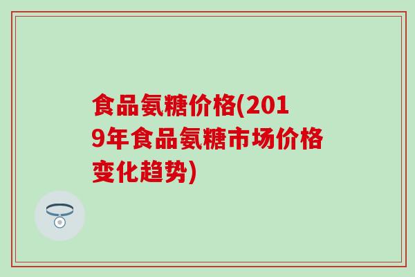 食品氨糖价格(2019年食品氨糖市场价格变化趋势) 食品氨糖价格(2019年食品氨糖市场价格变化趋势)