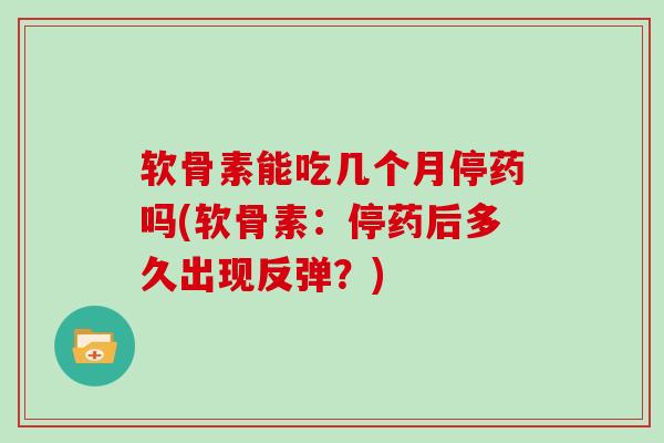 软骨素能吃几个月停药吗(软骨素：停药后多久出现反弹？)
