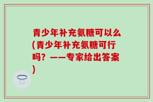 青少年补充氨糖可以么(青少年补充氨糖可行吗?——专家给出答案) 青少年补充氨糖可以么(青少年补充氨糖可行吗?——专家给出答案)
