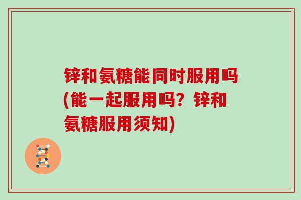 锌和氨糖能同时服用吗(能一起服用吗？锌和氨糖服用须知)