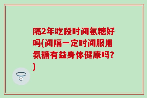 隔2年吃段时间氨糖好吗(间隔一定时间服用氨糖有益身体健康吗?) 隔2年吃段时间氨糖好吗(间隔一定时间服用氨糖有益身体健康吗?)