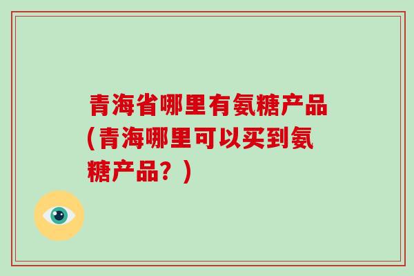 青海省哪里有氨糖产品(青海哪里可以买到氨糖产品？)