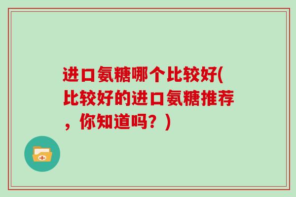 进口氨糖哪个比较好(比较好的进口氨糖推荐,你知道吗?) 进口氨糖哪个比较好(比较好的进口氨糖推荐,你知道吗?)