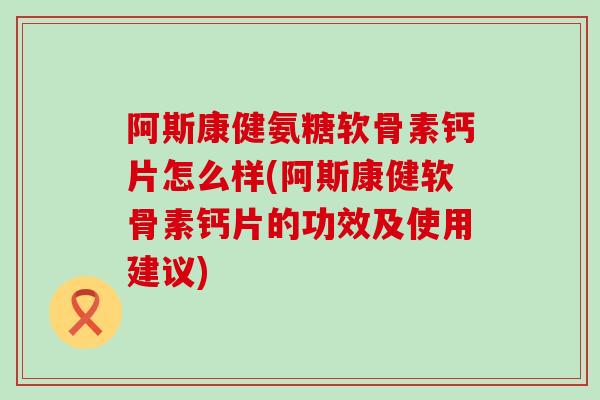 阿斯康健氨糖软骨素钙片怎么样(阿斯康健软骨素钙片的功效及使用建议)