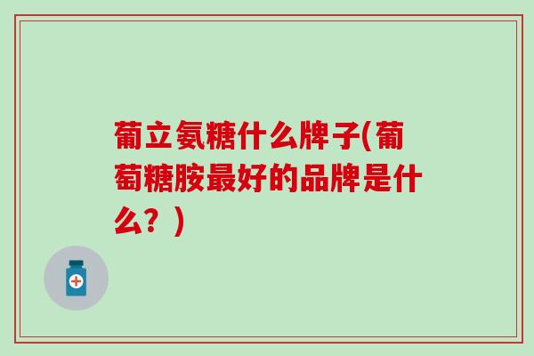 葡立氨糖什么牌子(葡萄糖胺好的品牌是什么？)