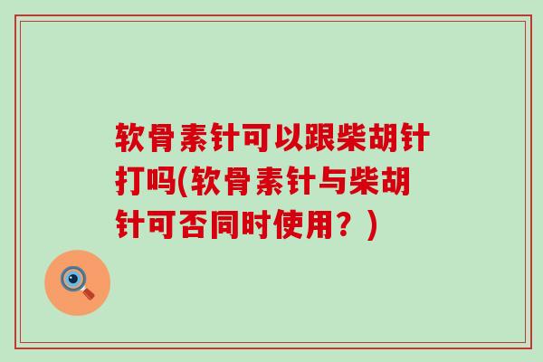 软骨素针可以跟柴胡针打吗(软骨素针与柴胡针可否同时使用?) 软骨素针可以跟柴胡针打吗(软骨素针与柴胡针可否同时使用?)