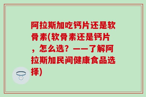 阿拉斯加吃钙片还是软骨素(软骨素还是钙片,怎么选?——了解阿拉斯加民间健康食品选择) 阿拉斯加吃钙片还是软骨素(软骨素还是钙片,怎么选?——了解阿拉斯加民间健康食品选择)