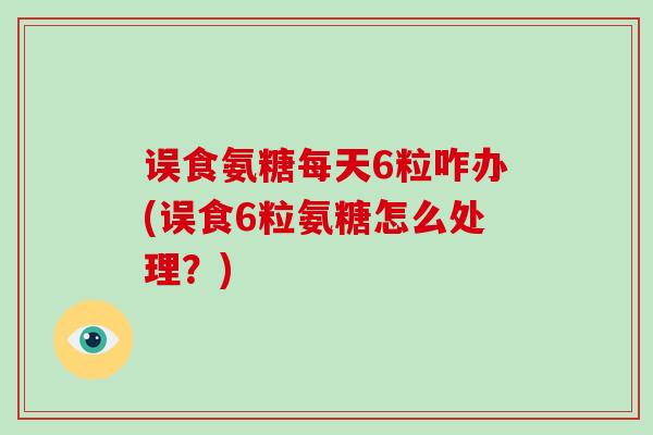 误食氨糖每天6粒咋办(误食6粒氨糖怎么处理?) 误食氨糖每天6粒咋办(误食6粒氨糖怎么处理?)