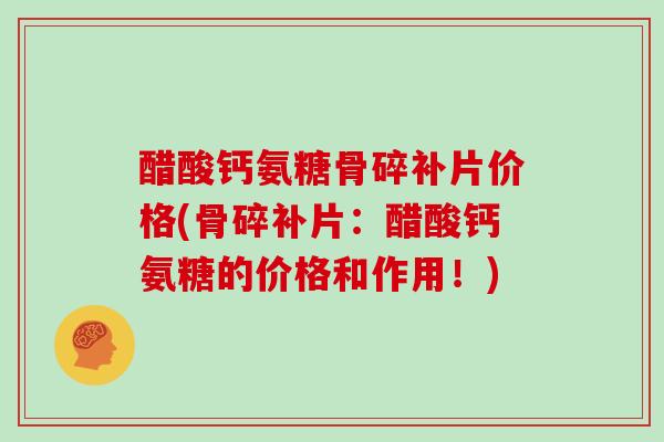 醋酸钙氨糖骨碎补片价格(骨碎补片:醋酸钙氨糖的价格和作用!) 醋酸钙氨糖骨碎补片价格(骨碎补片:醋酸钙氨糖的价格和作用!)