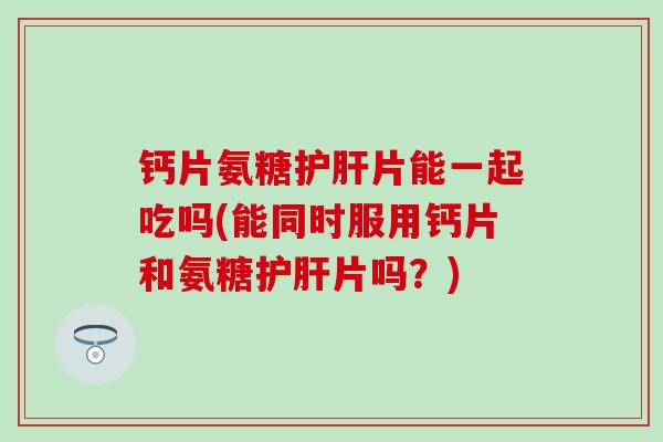 钙片氨糖片能一起吃吗(能同时服用钙片和氨糖片吗？)