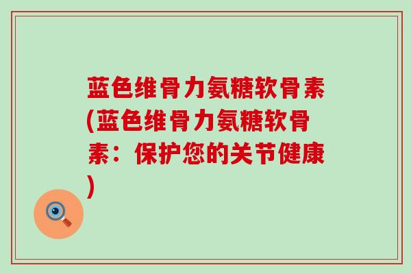 蓝色维骨力氨糖软骨素(蓝色维骨力氨糖软骨素：保护您的关节健康)