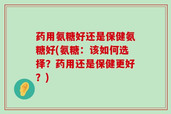 药用氨糖好还是保健氨糖好(氨糖:该如何选择?药用还是保健更好?) 药用氨糖好还是保健氨糖好(氨糖:该如何选择?药用还是保健更好?)