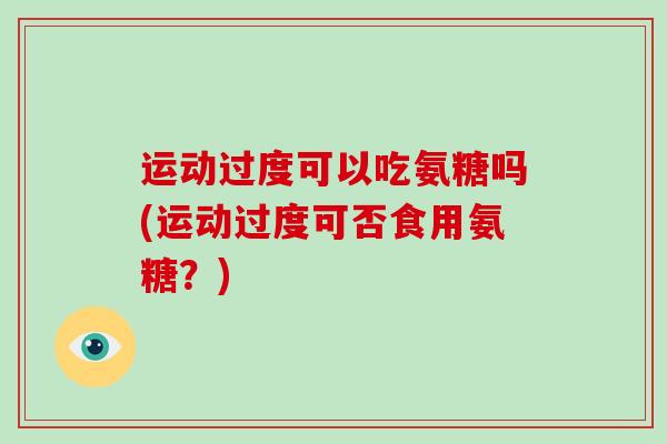 运动过度可以吃氨糖吗(运动过度可否食用氨糖?) 运动过度可以吃氨糖吗(运动过度可否食用氨糖?)