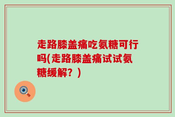 走路膝盖痛吃氨糖可行吗(走路膝盖痛试试氨糖缓解?) 走路膝盖痛吃氨糖可行吗(走路膝盖痛试试氨糖缓解?)