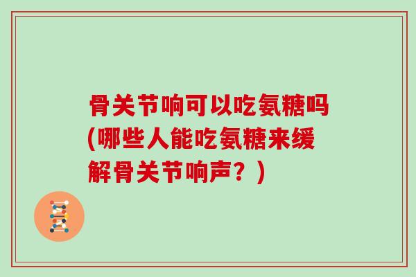 骨关节响可以吃氨糖吗(哪些人能吃氨糖来缓解骨关节响声?) 骨关节响可以吃氨糖吗(哪些人能吃氨糖来缓解骨关节响声?)
