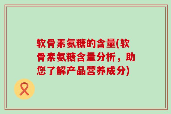 软骨素氨糖的含量(软骨素氨糖含量分析,助您了解产品营养成分) 软骨素氨糖的含量(软骨素氨糖含量分析,助您了解产品营养成分)
