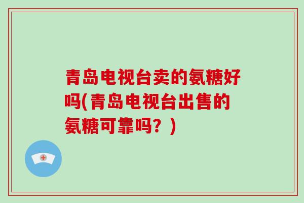青岛电视台卖的氨糖好吗(青岛电视台出售的氨糖可靠吗？)