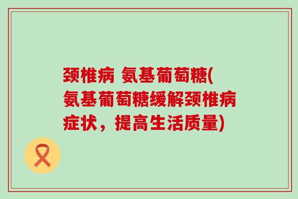 颈椎 氨基葡萄糖(氨基葡萄糖缓解颈椎症状,提高生活质量) 颈椎 氨基葡萄糖(氨基葡萄糖缓解颈椎症状,提高生活质量)