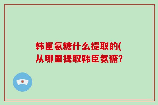 韩臣氨糖什么提取的(从哪里提取韩臣氨糖? 韩臣氨糖什么提取的(从哪里提取韩臣氨糖?