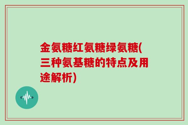 金氨糖红氨糖绿氨糖(三种氨基糖的特点及用途解析)