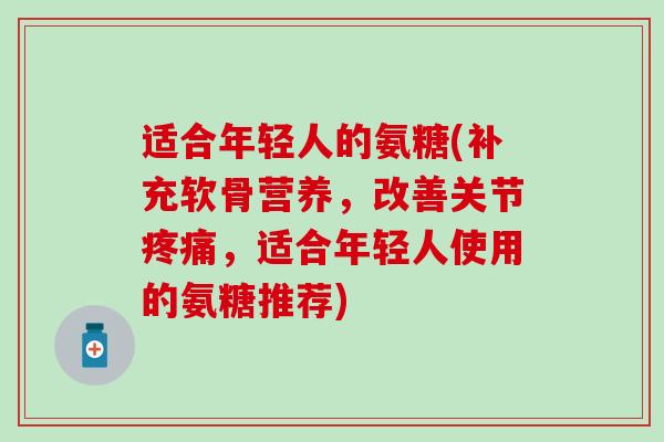 适合年轻人的氨糖(补充软骨营养,改善关节,适合年轻人使用的氨糖推荐) 适合年轻人的氨糖(补充软骨营养,改善关节,适合年轻人使用的氨糖推荐)