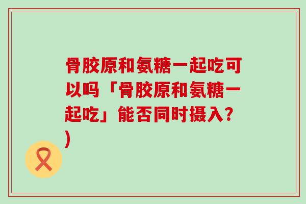 骨胶原和氨糖一起吃可以吗「骨胶原和氨糖一起吃」能否同时摄入？)