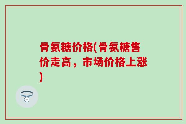 骨氨糖价格(骨氨糖售价走高，市场价格上涨)