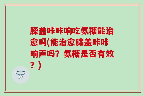 膝盖咔咔响吃氨糖能愈吗(能愈膝盖咔咔响声吗？氨糖是否有效？)