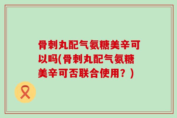 丸配气氨糖美辛可以吗(丸配气氨糖美辛可否联合使用？)