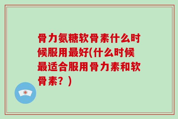 骨力氨糖软骨素什么时候服用好(什么时候适合服用骨力素和软骨素?) 骨力氨糖软骨素什么时候服用好(什么时候适合服用骨力素和软骨素?)