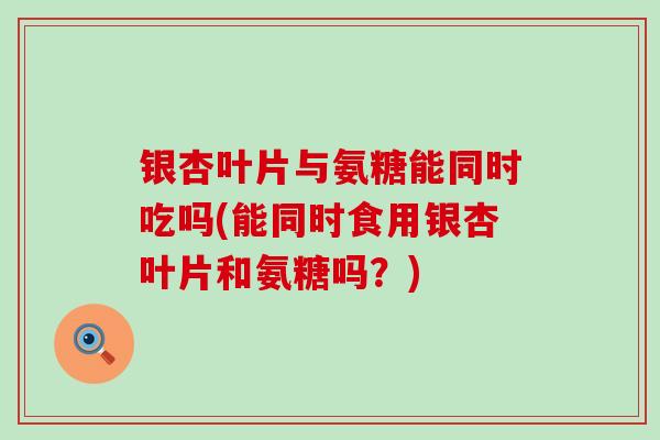 银杏叶片与氨糖能同时吃吗(能同时食用银杏叶片和氨糖吗？)